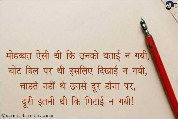 मोहब्बत ऐसी थी कि उनको बताई न गयी,<br/>
चोट दिल पर थी इसलिए दिखाई न गयी,<br/>
चाहते नहीं थे उनसे दूर होना पर,<br/>
दूरी इतनी थी कि मिटाई न गयी।
