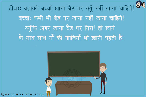 टीचर: बताओ बच्चों खाना बैड पर क्यूँ नहीं खाना चाहिये?<br/>
बच्चा: कभी भी बैड पर खाना नहीं खाना चाहिये क्यूंकि अगर खाना बैड पर गिरा तो खाने के साथ साथ माँ की गालियॉँ भी खानी पड़ती हैं!