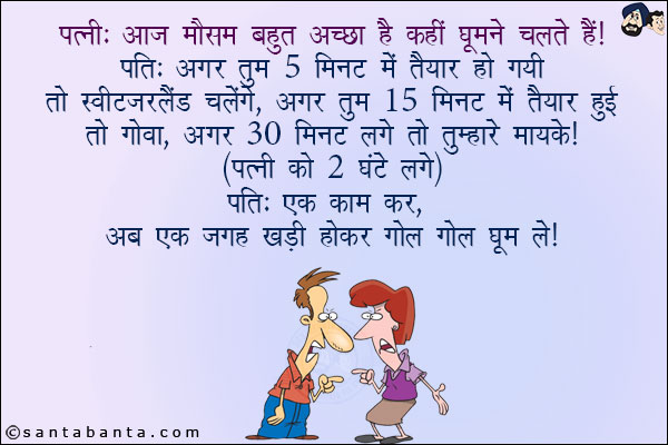 पत्नी: आज मौसम बहुत अच्छा है, कहीं घूमने चलते हैं!<br/>
पति: अगर तुम 5 मिनट में तैयार हो गयी तो स्विट्ज़रलैंड चलेंगे, अगर तुम 15 मिनट में तैयार हुई तो गोवा, अगर 30 मिनट लगे तो तुम्हारे मायके!<br/>
पत्नी को 2 घंटे लगे!<br/>
पति: एक काम कर अब एक जगह कड़ी होकर गोल गोल घूम ले!