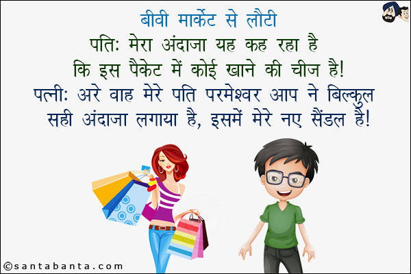 बीवी मार्किट से लौटी:<br/>
पति: मेरा अंदाज़ा यह कह रहा है कि इसमें कोई खाने की चीज़ है!<br/>
पत्नी: अरे वाह मेरे पति परमेश्वर आप ने बिल्कुल सही अंदाज़ा लगाया है, इसमें मेरे नए सैंडल हैं!