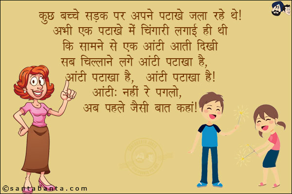 कुछ बच्चे सड़क पर अपने पटाखे चला रहे थे! अभी एक पटाखे में चिंगारी लगाई ही थी कि सामने से एक आंटी आती दिखी! सब चिल्लाने लगे आंटी पटाखा है, आंटी पटाखा है, आंटी पटाखा है!<br/>
आंटी: नहीं रे पगलो, अब पहले जैसी बात कहाँ!