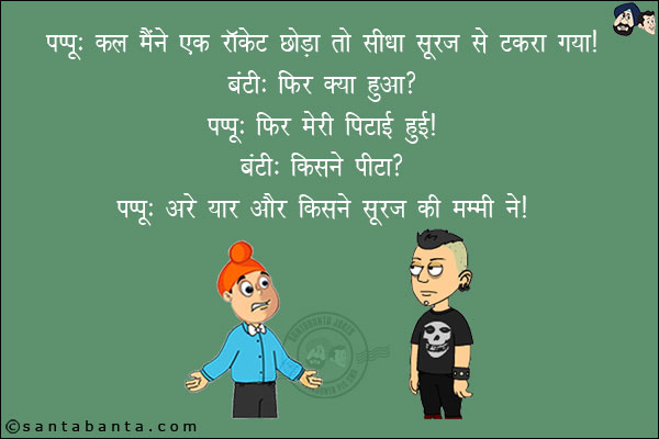 पप्पू: कल मैंने एक राकेट छोड़ा तो सीधा सूरज से टकरा गया!<br/>
बंटी: फिर क्या हुआ?<br/>
पप्पू: फिर मेरी पिटाई हुई!<br/>
बंटी: किसने पीटा?<br/>
पप्पू: अरे यार और किसने सूरज की मम्मी ने!