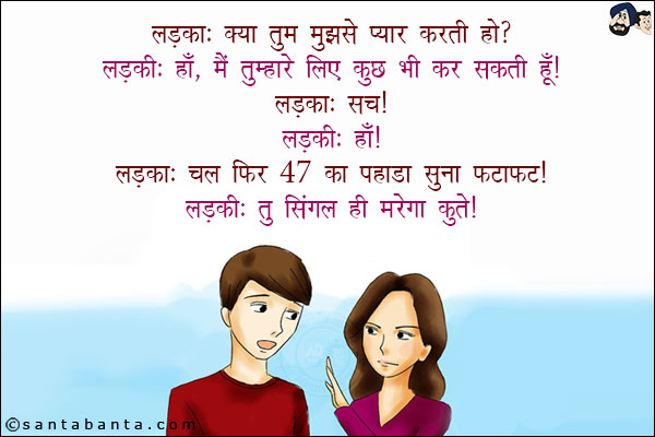 लड़का: क्या तुम मुझसे प्यार करती हो?<br/>
लड़की: हाँ, मैं तुम्हारे लिए कुछ भी कर सकती हूँ!<br/>
लड़का: सच!<br/>
लड़की: हाँ!<br/>
लड़का: चल फिर 47 का पहाड़ा सुना फटाफट!<br/>
लड़की: तू सिंगल ही मरेगा कुत्ते!