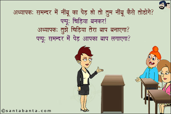 अध्यापक: समन्दर में नींबू का पेड़ हो तो तुम नींबू कैसे तोड़ोगे?<br/>
पप्पू: चिड़िया बनकर!<br/>
अध्यापक: तुझे चिड़िया तेरा बाप बनाएगा?<br/>
पप्पू: समन्दर में पेड़ आपका बाप लगाएगा?