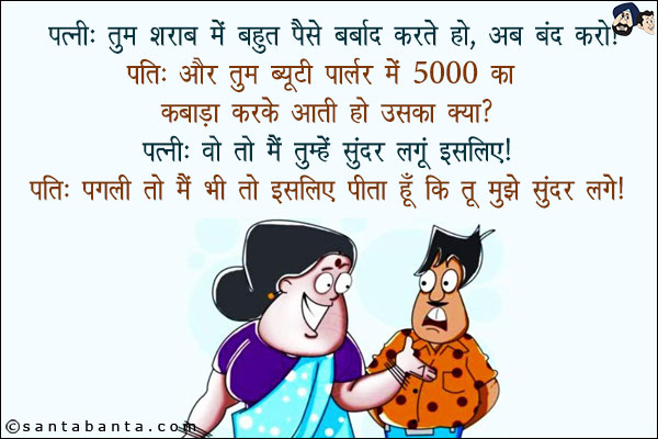 पत्नी: तुम शराब में बहुत पैसे बर्बाद करते हो, अब बंद करो!<br/>
पति: और तुम ब्यूटी पार्लर में 5000 का कबाड़ा करके आती हो उसका क्या?<br/>
पत्नी: वो तो मैं तुम्हें सुंदर लगूँ इसलिए!<br/>
पति: पगली तो मैं भी तो इसलिए पीता हूँ कि तू मुझे सुंदर लगे!