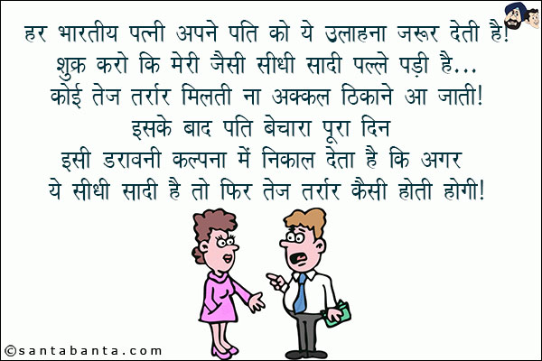 हर भारतीय पत्नी अपने पति को ये उलाहना ज़रूर देती है!<br/>
शुक्र करो कि मेरे जैसी सीधी सादी पल्ले पड़ी है... कोई तेज तर्रार मिलती ना अकल ठिकाने आ जाती!<br/>
इसके बाद पति बेचारा पूरा दिन इसी डरावनी कल्पना में निकाल देता है कि अगर ये सीधी सादी है तो फिर तेज तर्रार कैसी होती होगी!