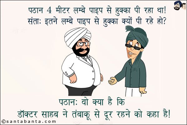 पठान 4 मीटर लम्बे पाइप से हुक्का पी रहा था!<br/>
संता: इतने लम्बे पाइप से हुक्का क्यों पी रहे हो?<br/>
पठान: वो क्या है कि डॉक्टर साहब ने तंबाकू से दूर रहने को कहा है!