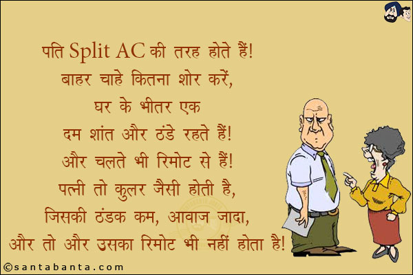 पति Split AC की तरह होते हैं! बाहर चाहे कितना शोर करें, घर के भीतर एक दम शांत और ठंडे रहते हैं! और चलते भी रिमोट से हैं!<br/>
पत्नी तो कूलर जैसी होती है, जिसकी ठंडक कम, आवाज़ ज़्यादा और तो और उसका रिमोट भी नहीं होता है!