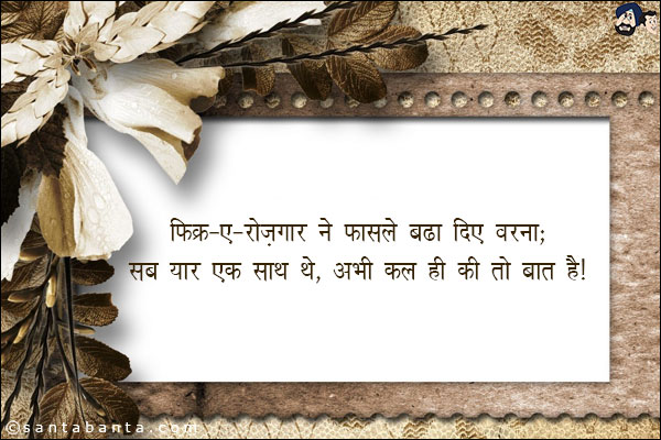 फ़िक्र-ए-रोज़गार ने फासले बढा दिए वरना;<br/>
सब यार एक साथ थे, अभी कल ही की तो बात है!