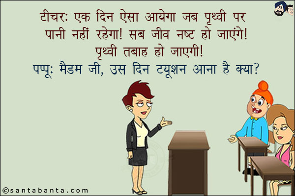 टीचर: एक दिन ऐसा आयेगा जब पृथ्वी पर पानी नहीं रहेगा! सब जीव नष्ट हो जायेंगे! पृथ्वी तबाह हो जायेगी!<br/>
पप्पू: मैडम जी, उस दिन ट्यूशन आना है क्या?