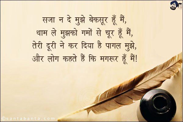 सजा न दे मुझे बेक़सूर हूँ मैं,<br/>
थाम ले मुझको ग़मों से चूर हूँ मैं,<br/>
तेरी दूरी ने कर दिया है पागल मुझे,<br/>
और लोग कहते हैं कि मगरूर हूँ मैं।