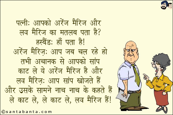 पत्नी: आपको अरेंज मैरिज और लव मैरिज का मतलब पता है?<br/>
हस्बैंड: हाँ पता है!<br/>
अरेंज मैरिज - आप जब चल रहे हो तभी अचानक से आपको सांप काट ले ये अरेंज मैरिज है और<br/>
लव मैरिज - आप सांप खोजते हैं और उसके सामने नाच नाच के कहते हैं ले काट ले, ले काट ले, लव मैरिज है!