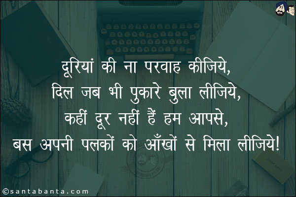 दूरियों की ना परवाह कीजिये,<br/>
दिल जब भी पुकारे बुला लीजिये,<br/>
कहीं दूर नहीं हैं हम आपसे,<br/>
बस अपनी पलकों को आँखों से मिला लीजिये।