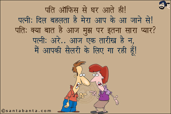 पति ऑफिस से घर आते ही!<br/>
पत्नी: दिल बहलता है मेरा आप के आ जाने से!<br/>
पति: क्या बात है आज मुझ पर इतना सारा प्यार?<br/>
पत्नी: अरे... आज एक तारीख है न, मैं आपकी सैलरी के लिए गा रही हूँ!