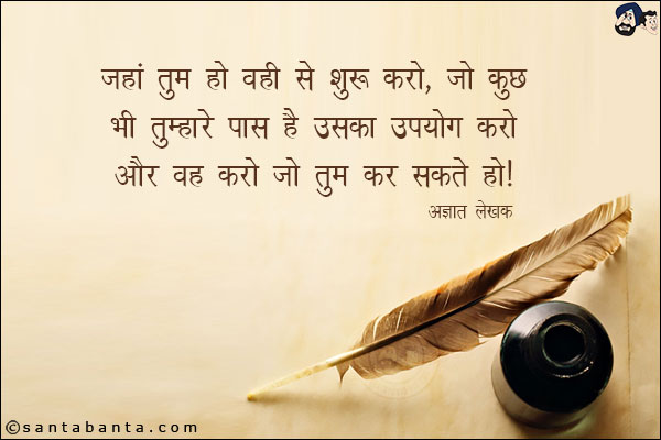 जहां तुम हो वही से शुरू करो, जो कुछ भी तुम्हारे पास है उसका उपयोग करो और वह करो जो तुम कर सकते हो|