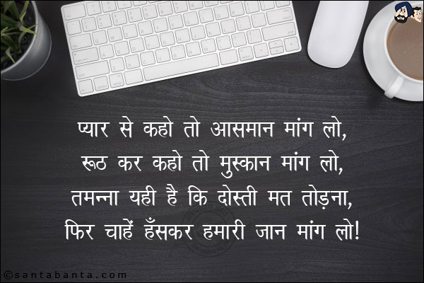 प्यार से कहो तो आसमान मांग लो,<br/>
रूठ कर कहो तो मुस्कान मांग लो,<br/> 
तमन्ना यही है कि दोस्ती मत तोड़ना,<br/> 
फिर चाहें हँसकर हमारी जान मांग लो।