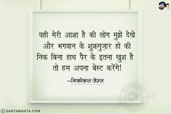 यही मेरी आशा है की लोग मुुझे देखे और भगवान् के शुक्रगुजार हो की निक बिना हाथ पैर के इतना खुश है तो हम आज अपना बेस्ट करेंगे|
