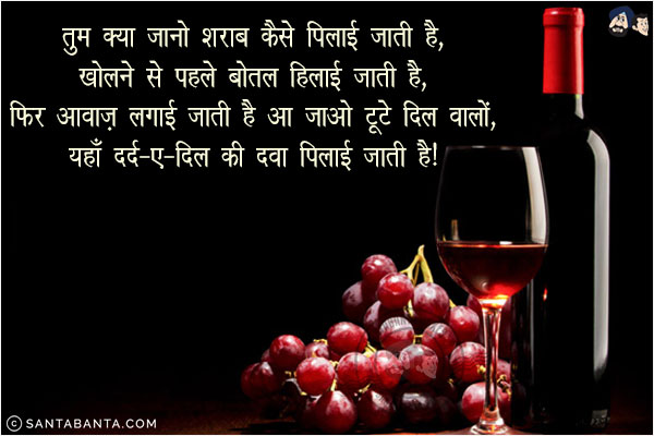 तुम क्या जानो शराब कैसे पिलाई जाती है,<br/>
खोलने से पहले बोतल हिलाई जाती है,<br/>
फिर आवाज़ लगायी जाती है आ जाओ टूटे दिल वालों,<br/>
यहाँ दर्द-ए-दिल की दवा पिलाई जाती है।