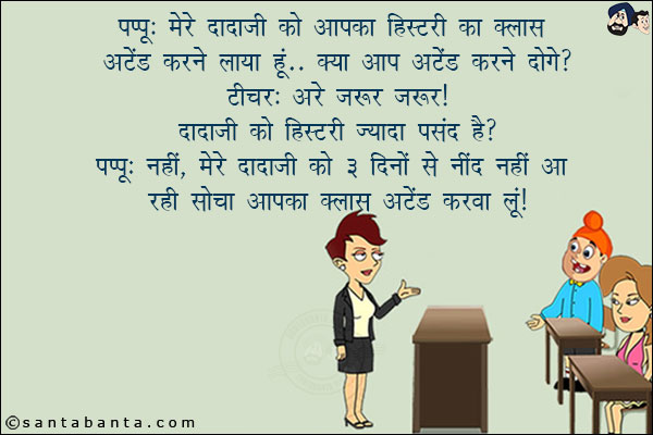 पप्पू: मेरे दादाजी को आपका हिस्टरी का क्लास अटेंड करने लाया हूँ! क्या आपन अटेंड करने दोगी?<br/>
टीचर: अरे ज़रूर ज़रूर! दादाजी को हिस्टरी ज़्यादा पसंद है?<br/>
पप्पू: नहीं, मेरे दादाजी को ३ दिनों से नींद नहीं आ रही सोचा आपका क्लास अटेंड करवा लूँ!