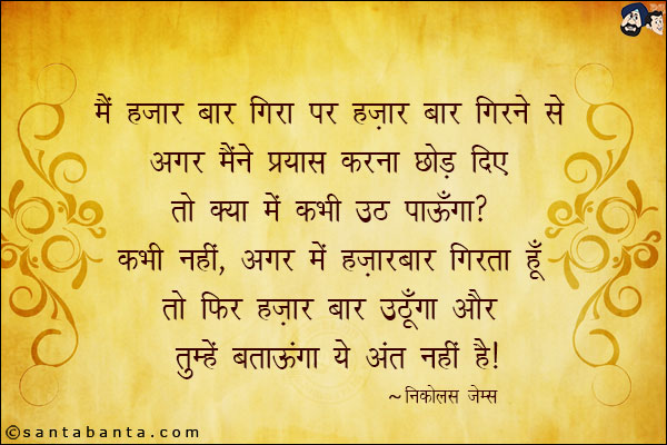 मैं हज़ार बार गिरा पर हज़ार बार गिरने से अगर मैंने प्रयास करना छोड़ दिए तो क्या में कभी उठ पाउँगा? कभी नहीं, अगर में हज़ार बार गिरता हु तो फिर हज़ार बार उठूंगा और तुम्हे बताऊंगा ये अंत नहीं है|
