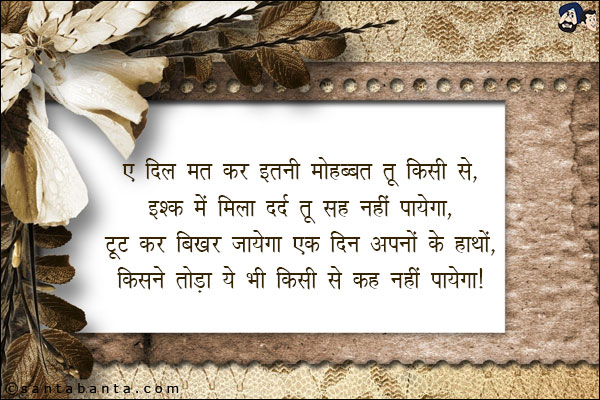 ऐ दिल मत कर इतनी मोहब्बत तू किसी से,<BR/>
इश्क़ में मिला दर्द तू सह नहीं पायेगा,<BR/> 
टूट कर बिखर जायेगा एक दिन अपनों के हाथों,<BR/> 
किसने तोड़ा ये भी किसी से कह नहीं पायेगा।