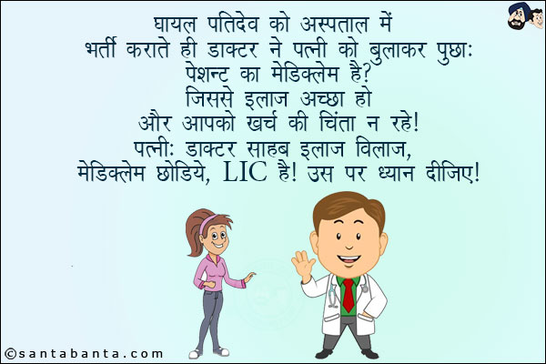 घायल पतिदेव को  अस्पताल में भर्ती कराते ही डॉक्टर ने पत्नी को बुलाकर पूछा:<br/>
पेशेंट का मेडिक्लेम है? जिससे इलाज अच्छा हो और आपको खर्च की चिंता न रहे!<br/>
पत्नी: डॉक्टर साहब इलाज विलाज मेडिक्लेम छोड़िये, LIC है! उस पर ध्यान दीजिए!