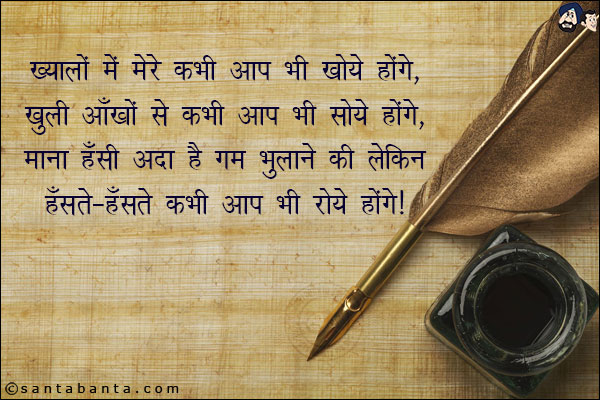 ख्यालों में मेरे कभी आप भी खोये होंगे,<br/> 
खुली आँखों से कभी आप भी सोये होंगे,<br/>  
माना हँसी अदा है गम भुलाने की लेकिन,<br/>  
हँसते-हँसते कभी आप भी रोये होंगे।