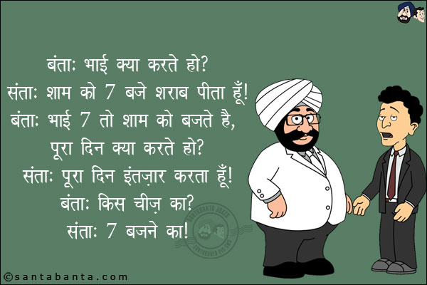 बंता: भाई क्या करते हो?<br/>
संता: शाम को 7 बजे शराब पीता हूँ!<br/>
बंता: भाई 7 को शाम को बजते हैं, पूरा दिन क्या करते हो?<br/>
संता:  पूरा दिन इंतज़ार करता हूँ!<br/>
बंता: किस चीज़ का?<br/>
संता: 7 बजने का!