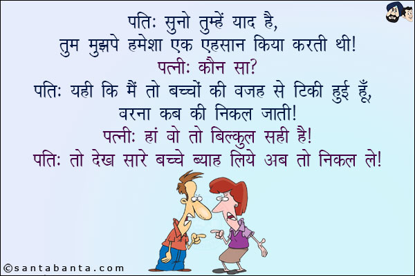 पति: सुनो तुम्हें याद है, तुम मुझपे हमेशा एक एहसान किया करती थी!<br/>
पत्नी: कौन सा?<br/>
पति: यही कि मैं तो बच्चों की वजह से टिकी हुई हूँ, वरना कब की निकल जाती!<br/>
पत्नी: हाँ वो तो बिल्कुल सही है!<br/>
पति: तो देख सारे बच्चे ब्याह लिये अब तो निकल ले!