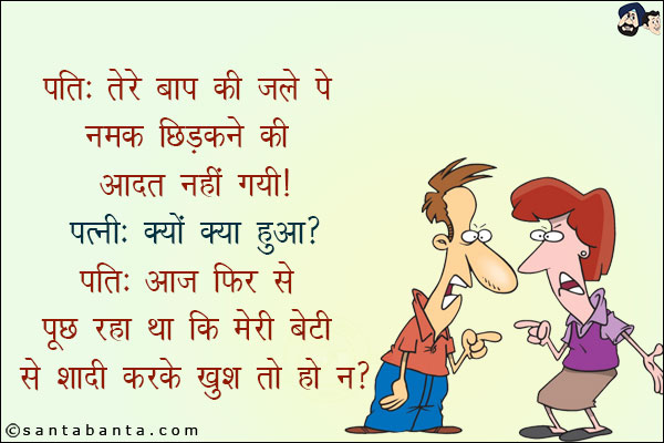 पति: तेरे बाप की जले पे नमक छिड़कने की आदत नहीं गयी!<br/>
पत्नी: क्यों क्या हुआ?<br/>
पति: आज फिर से पूछ रहा था कि मेरी बेटी से शादी करके खुश तो हो न?