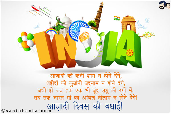 आजादी की कभी शाम न होने देंगे,<br/>
शहीदों की कुर्बानी बदनाम न होने देंगे,<br/>
बची हो जब तक एक भी बूंद लहू की रगों में,<br/>
तब तक भारत मां का आंचल नीलाम न होने देंगे।<br/>
आज़ादी दिवस की बधाई!