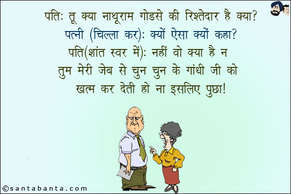 पति: तू क्या नाथूराम गोडसे की रिश्तेदार है?<br/>
पत्नी (चिल्ला कर): क्यों ऐसा क्यों कहा?<br/>
पति(शांत स्वर में): नहीं वो क्या है न तुम मेरी जेब से चुन चुन के गाँधी जी को खत्म कर देती हो न इसलिए पूछा!