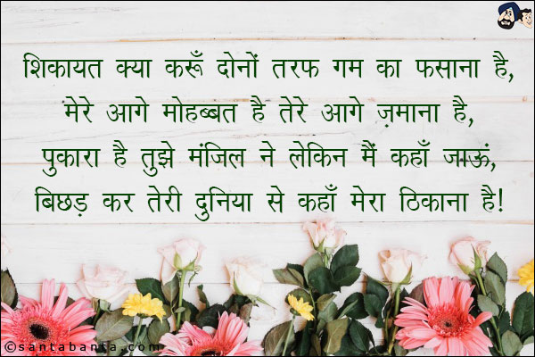 शिकायत क्या करूँ दोनों तरफ ग़म का फसाना है,<br/>
मेरे आगे मोहब्बत है तेरे आगे ज़माना है,<br/> 
पुकारा है तुझे मंजिल ने लेकिन मैं कहाँ जाऊं,<br/> 
बिछड़ कर तेरी दुनिया से कहाँ मेरा ठिकाना है।