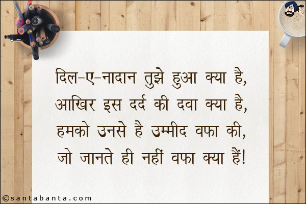 दिल-ए-नादान तुझे हुआ क्या है,<br/>
आखिर इस दर्द की दवा क्या है,<br/> 
हमको उनसे है उम्मीद वफ़ा की,<br/> 
जो जानते ही नहीं वफ़ा क्या है।