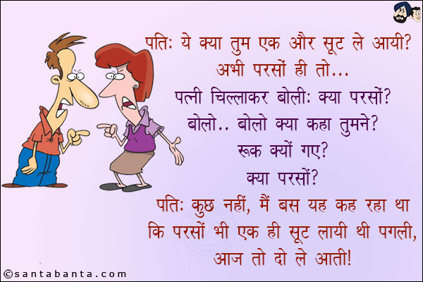 पति: ये क्या तुम एक और सूट ले आयी? अभी परसों ही तो...<br/>
पत्नी चिल्लाकर बोली: क्या परसों? बोलो... बोलो क्या कहा तुमने? रुक क्यों गए? क्या परसों?<br/>
पति: कुछ नहीं, मैं बस यह कह रहा था कि परसों भी एक सूट लायी थी पगली, आज तो दो ले आती!