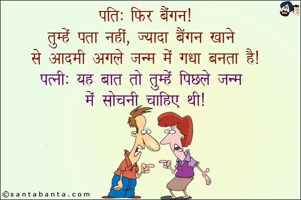 पति: फिर बैंगन! तुम्हें पता नहीं, ज़्यादा बैंगन खाने से आदमी अगले जन्म में गधा बनता है!<br/>
पत्नी: यह बात तो तुम्हें पिछले जन्म में सोचनी चाहिए थी!