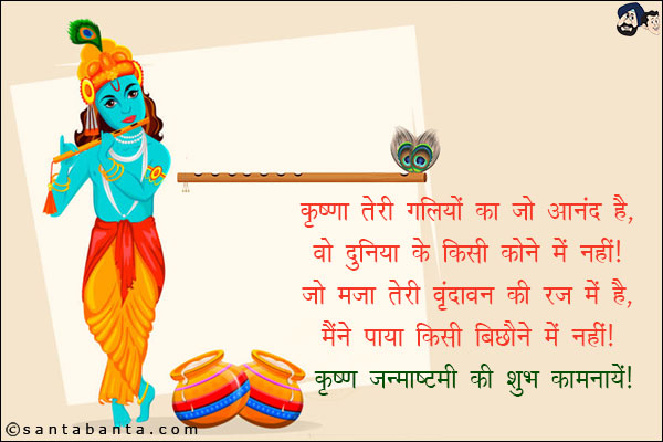 कृष्णा तेरी गलियों का जो आनंद है,<br/>
वो दुनिया के किसी कोने में नहीं।<br/>
जो मजा तेरी वृंदावन की रज में है,<br/>
मैंने पाया किसी बिछौने में नहीं।<br/>
कृष्‍ण जन्‍माष्‍टमी की शुभकामनाएं! 