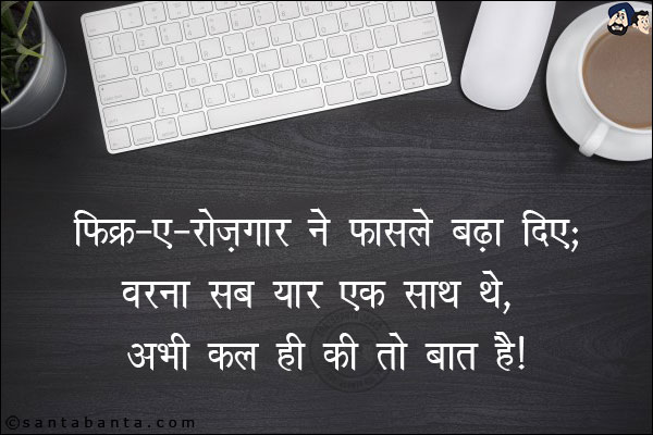 फ़िक्र-ए-रोज़गार ने फ़ासले बढा दिए;<br/>
वरना सब यार एक साथ थे, अभी कल ही की तो बात है!
