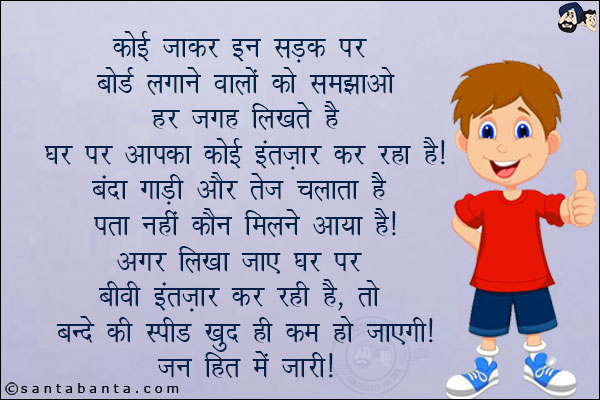 कोई जाकर इन सड़क पर बोर्ड लगाने वालों को समझाओ हर जगह लिखते हैं घर पर आपका कोई इंतज़ार कर रहा है!<br/>
बंदा गाडी और तेज चलाता है पता नहीं कौन मिलने आया है!<br/>
अगर लिखा जाए  घर पर बीवी इंतज़ार कर रही है, तो बन्दे की स्पीड खुद ही कम हो जाएगी!<br/>
जनहित में जारी!