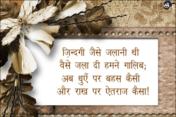 जिंदगी जैसे जलानी थी वैसे जला दी हमने गालिब;<BR/>
अब धुएँ पर बहस कैसी और राख पर ऐतराज कैसा!
