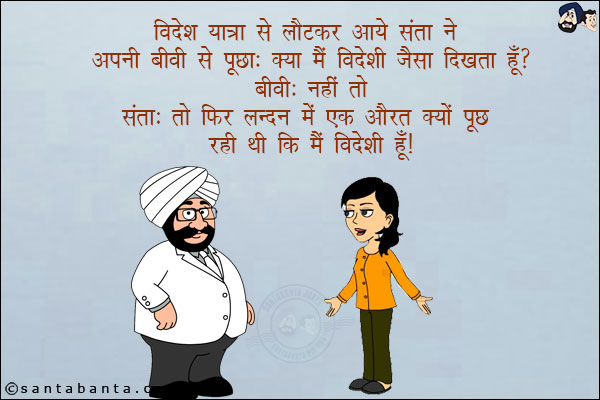 विदेश यात्रा से लौटकर आये संता ने अपनी बीवी से पूछा: क्या मैं विदेशी जैसा दिखता हूँ!<br/>
बीवी: नहीं तो!<br/>
संता: तो फिर लन्दन में एक औरत क्यों पूछ रही थी कि मैं विदेशी हूँ!