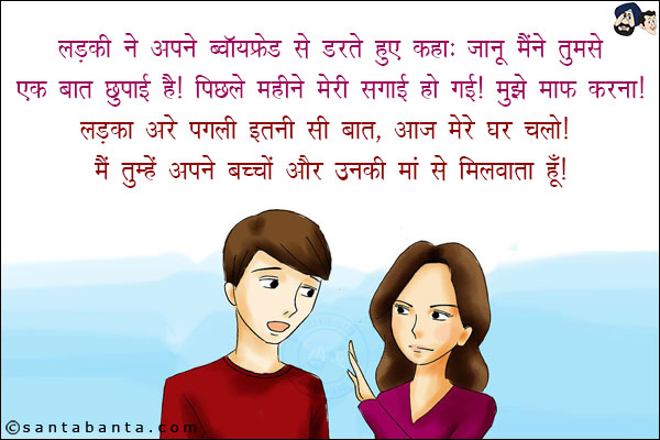 लड़की ने अपने बॉयफ्रेंड से डरते हुए कहा: जानू मैंने तुमसे एक बात छुपाई है! पिछले महीने मेरी सगाई हो गई! मुझे माफ़ करना!<br/>
लड़का: अरे पगली इतनी सी बात, आज मेरे घर चलो! मैं तुम्हें अपने बच्चों और उनकी माँ से मिलवाता हूँ!