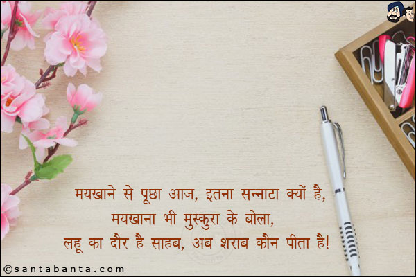 मयखाने से पूछा आज, इतना सन्नाटा क्यों है,<br/>
मयखाना भी मुस्कुरा के बोला, लहू का दौर है साहब, अब शराब कौन पीता है!