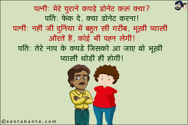 पत्नी: मेरे पुराने कपडे डोनेट करूँ क्या?<br/>
पति: फेंक दे, क्या डोनेट करना!<br/>
पत्नी: नहीं जी दुनिया में बहुत सी गरीब, भूखी प्यासी औरतें हैं, कोई भी पहन लेगी!<br/>
पति: तेरे नाप के कपडे जिसको आ जाए वो भूखी प्यासी थोड़ी ही होगी!