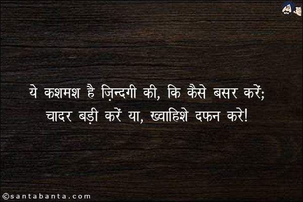 ये कश्मकश है ज़िंदगी की, कि कैसे बसर करें;<br/>
चादर बड़ी करें या, ख़्वाहिशे दफ़न करे!
