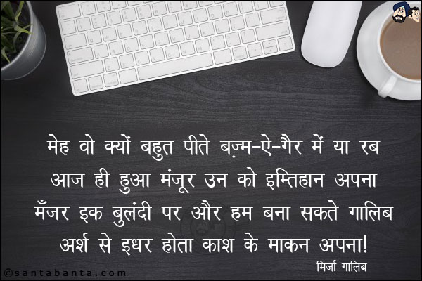 मेह वो क्यों बहुत पीते बज़्म-ऐ-ग़ैर में या रब;<BR/>
आज ही हुआ मंज़ूर उन को इम्तिहान अपना,<BR/>
मँज़र इक बुलंदी पर और हम बना सकते `ग़ालिब`;<BR/>
अर्श से इधर होता काश के माकन अपना!
