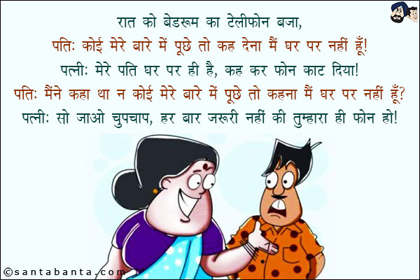 रात को बैडरूम का टेलीफोन बजा!<br/>
पति: कोई मेरे बारे में पूछे तो कह देना मैं घर पर नहीं हूँ!<br/>
पत्नी: मेरे पति घर पर ही हैं, कह कर फोन काट दिया!<br/>
पति: मैंने कहा था न कोई मेरे बारे में पूछे तो कहना मैं घर पर नहीं हूँ?<br/>
पत्नी: सो जाओ चुपचाप, हर बार ज़रूरी नहीं कि तुम्हारा ही फोन हो!