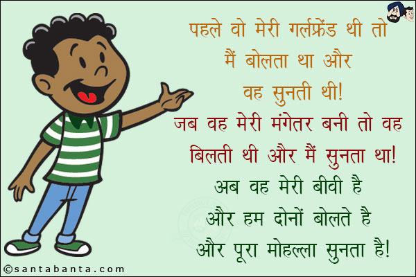 पहले वो मेरी गर्लफ्रेंड थी तो मैं बोलता था और वह सुनती थी!<br/>
जब वह मेरी मंगेतर बनी तो वह बोलती थी और मैं सुनता था!<br/>
अब वह मेरी बीवी है और हम दोनों बोलते हैं और पूरा मोहल्ला सुनता है!