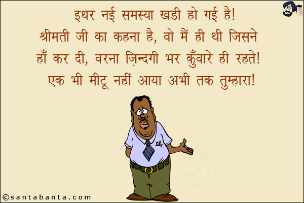 इधर नई समस्या खडी हो गई है!<br/>
श्रीमती जी का कहना है, `वो मैं ही थी जिसने हाँ कर दी, वरना जिंदगी भर कुँवारे ही रहते। एक भी 'मीटू' नहीं आया अभी तक तुम्हारा!`