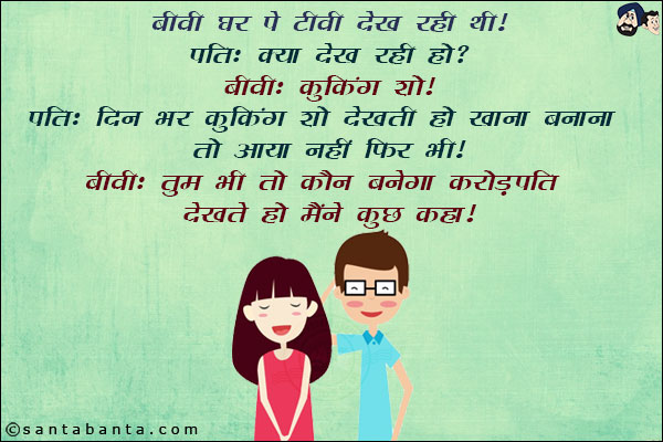 बीवी घर पे टीवी देख रही थी!<br/>
पति: क्या देख रही हो?<br/>
बीवी: कुकिंग शो!<br/>
पति: दिन भर कुकिंग शो देखती हो खाना बनाना तो आया नहीं फिर भी!<br/>
बीवी: तुम भी कौन बनेगा करोड़पति देखते हो मैंने कुछ कहा!